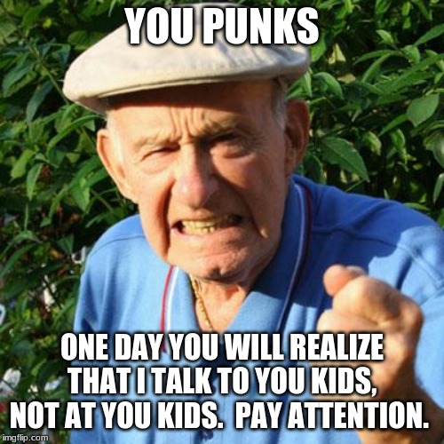 Talk to your children, not at your children | YOU PUNKS; ONE DAY YOU WILL REALIZE THAT I TALK TO YOU KIDS, NOT AT YOU KIDS.  PAY ATTENTION. | image tagged in angry old man,talk to your children,you punks,pay attention,education is not memorizing lies,storytelling grandpa | made w/ Imgflip meme maker