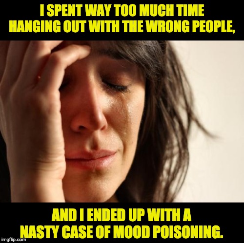 First World Problems Meme | I SPENT WAY TOO MUCH TIME HANGING OUT WITH THE WRONG PEOPLE, AND I ENDED UP WITH A NASTY CASE OF MOOD POISONING. | image tagged in memes,first world problems | made w/ Imgflip meme maker