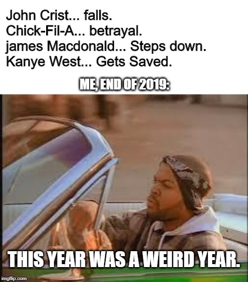 today was a good day | John Crist... falls.
Chick-Fil-A... betrayal.
james Macdonald... Steps down.
Kanye West... Gets Saved. ME, END OF 2019:; THIS YEAR WAS A WEIRD YEAR. | image tagged in today was a good day | made w/ Imgflip meme maker