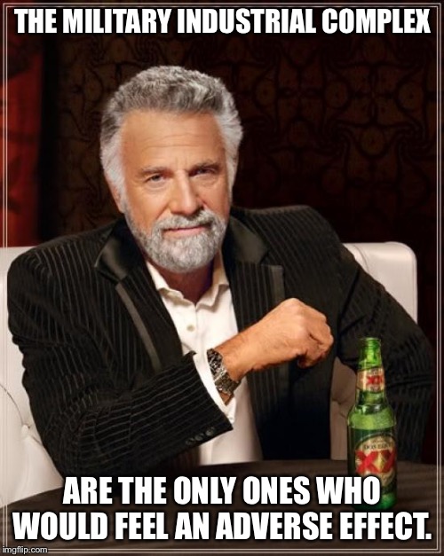 The Most Interesting Man In The World Meme | THE MILITARY INDUSTRIAL COMPLEX ARE THE ONLY ONES WHO WOULD FEEL AN ADVERSE EFFECT. | image tagged in memes,the most interesting man in the world | made w/ Imgflip meme maker