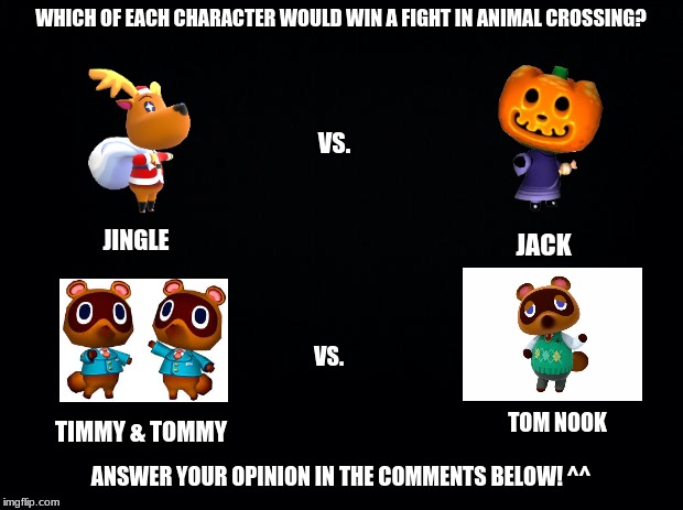 Jack vs. Jingle and Timmy & Tommy vs. Tom Nook | WHICH OF EACH CHARACTER WOULD WIN A FIGHT IN ANIMAL CROSSING? VS. JINGLE; JACK; VS. TOM NOOK; TIMMY & TOMMY; ANSWER YOUR OPINION IN THE COMMENTS BELOW! ^^ | image tagged in black background,animal crossing | made w/ Imgflip meme maker