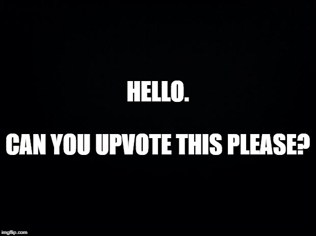 Black background | HELLO.
 
CAN YOU UPVOTE THIS PLEASE? | image tagged in black background | made w/ Imgflip meme maker