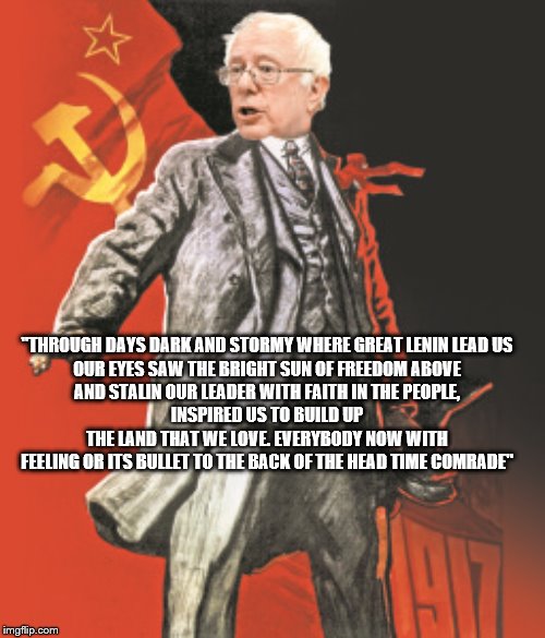 yep | "THROUGH DAYS DARK AND STORMY WHERE GREAT LENIN LEAD US
OUR EYES SAW THE BRIGHT SUN OF FREEDOM ABOVE
AND STALIN OUR LEADER WITH FAITH IN THE PEOPLE,
INSPIRED US TO BUILD UP THE LAND THAT WE LOVE. EVERYBODY NOW WITH FEELING OR ITS BULLET TO THE BACK OF THE HEAD TIME COMRADE" | image tagged in democrats,bernie sanders,2020 elections | made w/ Imgflip meme maker