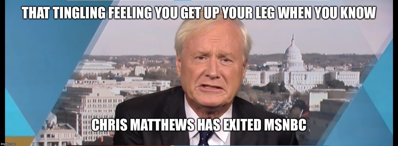 Chris Matthews | THAT TINGLING FEELING YOU GET UP YOUR LEG WHEN YOU KNOW; CHRIS MATTHEWS HAS EXITED MSNBC | image tagged in chris matthews | made w/ Imgflip meme maker