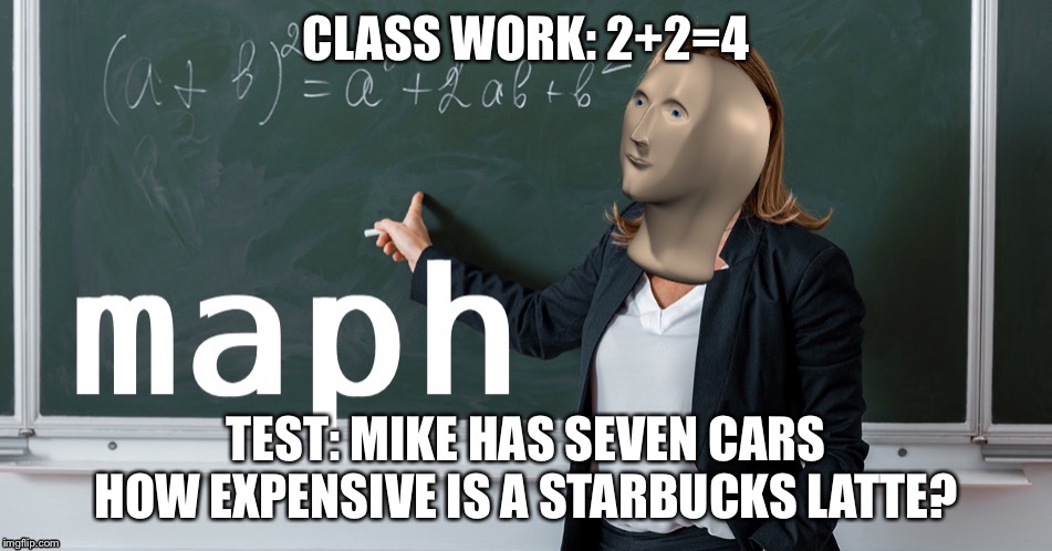Maph | CLASS WORK: 2+2=4; TEST: MIKE HAS SEVEN CARS HOW EXPENSIVE IS A STARBUCKS LATTE? | image tagged in maph | made w/ Imgflip meme maker