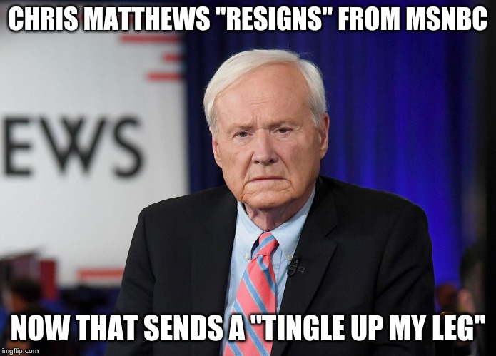 "TINGLE UP MY LEG" |  CHRIS MATTHEWS "RESIGNS" FROM MSNBC; NOW THAT SENDS A "TINGLE UP MY LEG" | image tagged in american politics,msm,fun | made w/ Imgflip meme maker