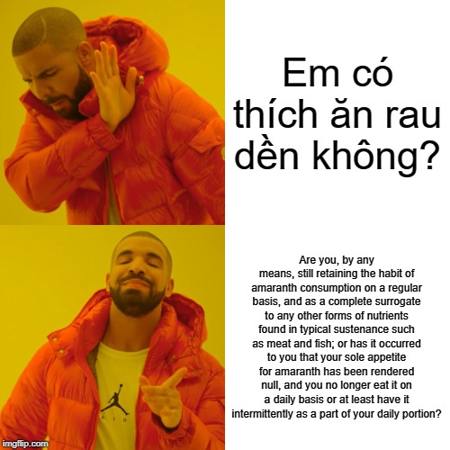 Drake Hotline Bling Meme | Em có thích ăn rau dền không? Are you, by any means, still retaining the habit of amaranth consumption on a regular basis, and as a complete surrogate to any other forms of nutrients found in typical sustenance such as meat and fish; or has it occurred to you that your sole appetite for amaranth has been rendered null, and you no longer eat it on a daily basis or at least have it intermittently as a part of your daily portion? | image tagged in memes,drake hotline bling | made w/ Imgflip meme maker