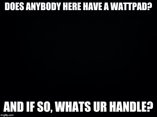 Black background | DOES ANYBODY HERE HAVE A WATTPAD? AND IF SO, WHATS UR HANDLE? | image tagged in black background | made w/ Imgflip meme maker