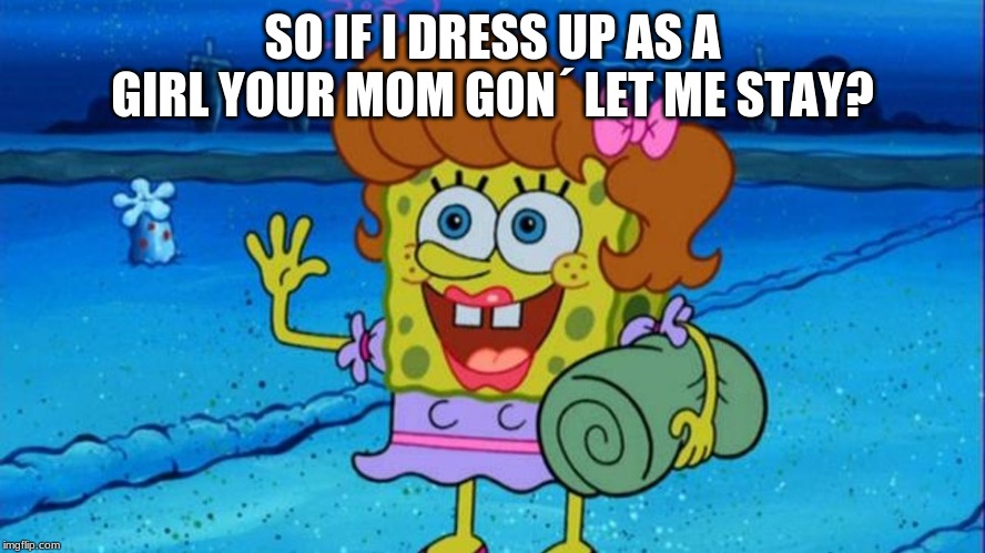 spongebob | SO IF I DRESS UP AS A GIRL YOUR MOM GON´ LET ME STAY? | image tagged in spongebob | made w/ Imgflip meme maker