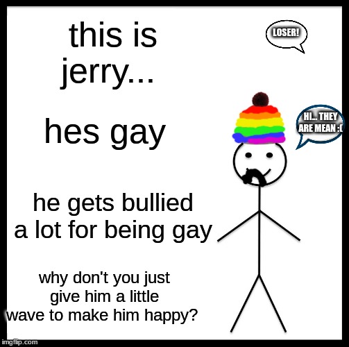 poor gay jerry | this is jerry... LOSER! hes gay; HI... THEY ARE MEAN :(; he gets bullied a lot for being gay; why don't you just give him a little wave to make him happy? | image tagged in memes,gay | made w/ Imgflip meme maker