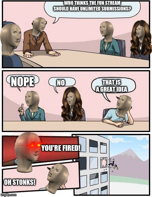 Meme Man Boardroom Meeting Suggestion | WHO THINKS THE FUN STREAM SHOULD HAVE UNLIMITED SUBMISSIONS? NOPE; THAT IS A GREAT IDEA; NO; YOU'RE FIRED! OH STONKS! | image tagged in meme man boardroom meeting suggestion | made w/ Imgflip meme maker