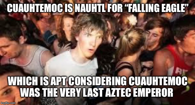 Hérnan Cortes made him fall! | CUAUHTEMOC IS NAUHTL FOR “FALLING EAGLE”; WHICH IS APT CONSIDERING CUAUHTEMOC WAS THE VERY LAST AZTEC EMPEROR | image tagged in suddenly clear clarence | made w/ Imgflip meme maker