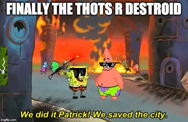 Spongebob we saved the city | FINALLY THE THOTS R DESTROID | image tagged in spongebob we saved the city | made w/ Imgflip meme maker
