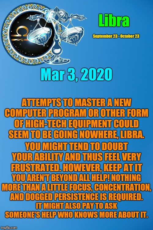 Libra Daily Horoscope ♎ | Libra; September 23 - October 23; Mar 3, 2020; ATTEMPTS TO MASTER A NEW COMPUTER PROGRAM OR OTHER FORM OF HIGH-TECH EQUIPMENT COULD SEEM TO BE GOING NOWHERE, LIBRA. YOU MIGHT TEND TO DOUBT YOUR ABILITY AND THUS FEEL VERY FRUSTRATED. HOWEVER, KEEP AT IT; YOU AREN'T BEYOND ALL HELP! NOTHING MORE THAN A LITTLE FOCUS, CONCENTRATION, AND DOGGED PERSISTENCE IS REQUIRED. IT MIGHT ALSO PAY TO ASK SOMEONE'S HELP WHO KNOWS MORE ABOUT IT. | image tagged in libra zodiac template,memes,libra,astrology,zodiac,zodiac signs | made w/ Imgflip meme maker