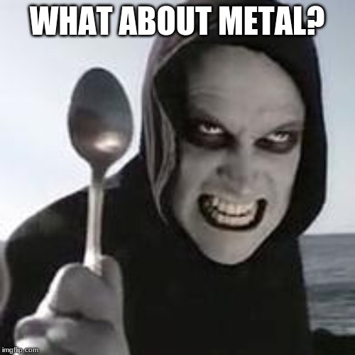 horiible murder with a spoon | WHAT ABOUT METAL? | image tagged in horiible murder with a spoon | made w/ Imgflip meme maker