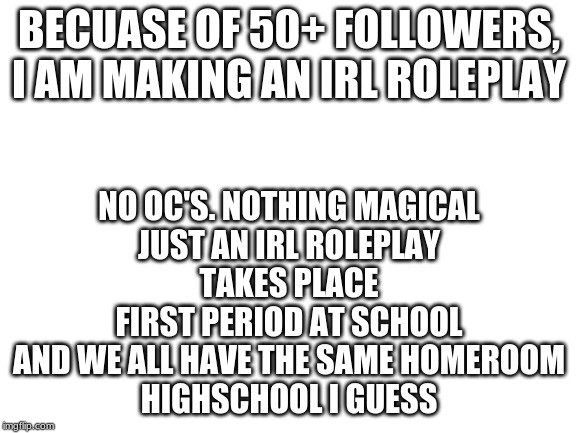 Blank White Template | BECUASE OF 50+ FOLLOWERS, I AM MAKING AN IRL ROLEPLAY; NO OC'S. NOTHING MAGICAL
JUST AN IRL ROLEPLAY
TAKES PLACE FIRST PERIOD AT SCHOOL AND WE ALL HAVE THE SAME HOMEROOM
HIGHSCHOOL I GUESS | image tagged in blank white template | made w/ Imgflip meme maker
