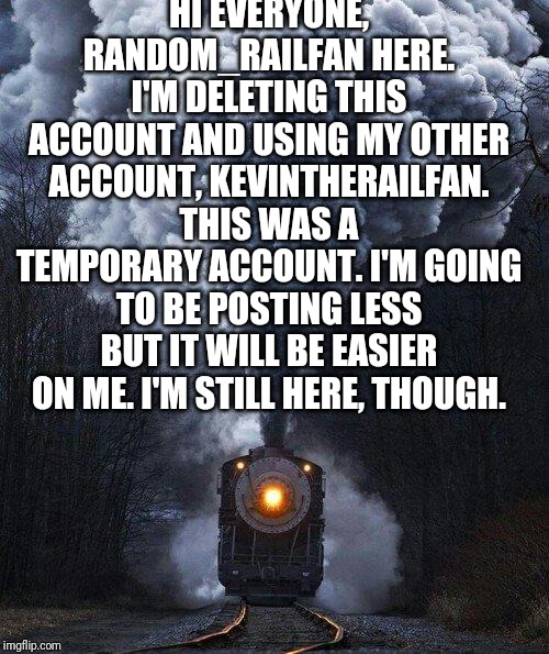 train | HI EVERYONE, RANDOM_RAILFAN HERE. I'M DELETING THIS ACCOUNT AND USING MY OTHER ACCOUNT, KEVINTHERAILFAN. THIS WAS A TEMPORARY ACCOUNT. I'M GOING TO BE POSTING LESS BUT IT WILL BE EASIER ON ME. I'M STILL HERE, THOUGH. | image tagged in train | made w/ Imgflip meme maker