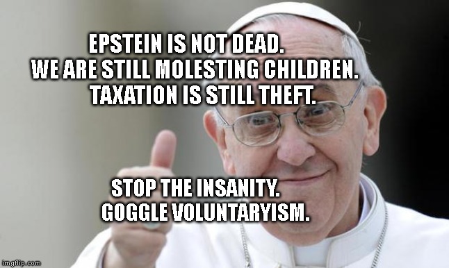 Pope francis | EPSTEIN IS NOT DEAD.     WE ARE STILL MOLESTING CHILDREN.        TAXATION IS STILL THEFT. STOP THE INSANITY.                   GOGGLE VOLUNTARYISM. | image tagged in pope francis | made w/ Imgflip meme maker