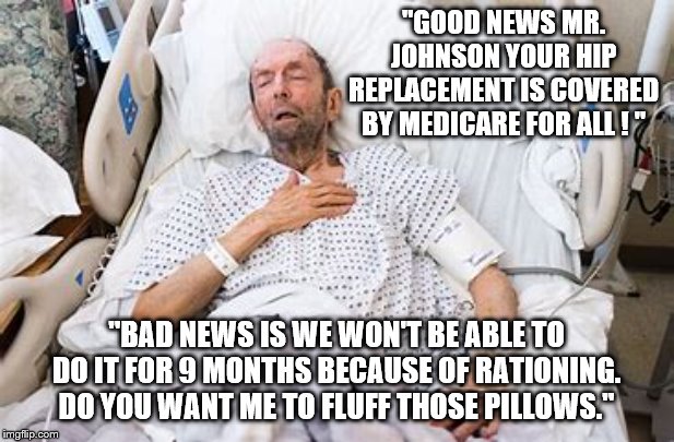 Yep | "GOOD NEWS MR. JOHNSON YOUR HIP REPLACEMENT IS COVERED BY MEDICARE FOR ALL ! "; "BAD NEWS IS WE WON'T BE ABLE TO DO IT FOR 9 MONTHS BECAUSE OF RATIONING. DO YOU WANT ME TO FLUFF THOSE PILLOWS." | image tagged in medicare,bernie sanders,democrats,2020 elections | made w/ Imgflip meme maker