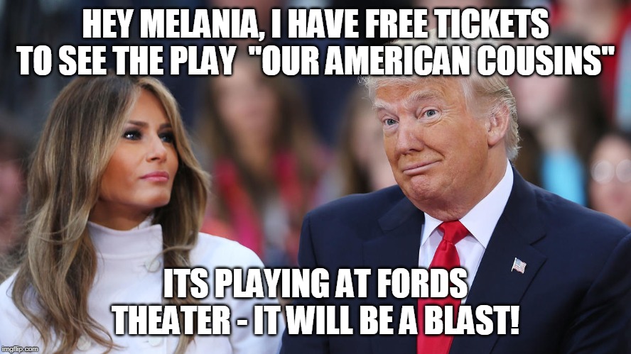 Donald and Melania Trump | HEY MELANIA, I HAVE FREE TICKETS TO SEE THE PLAY  "OUR AMERICAN COUSINS"; ITS PLAYING AT FORDS THEATER - IT WILL BE A BLAST! | image tagged in donald and melania trump | made w/ Imgflip meme maker