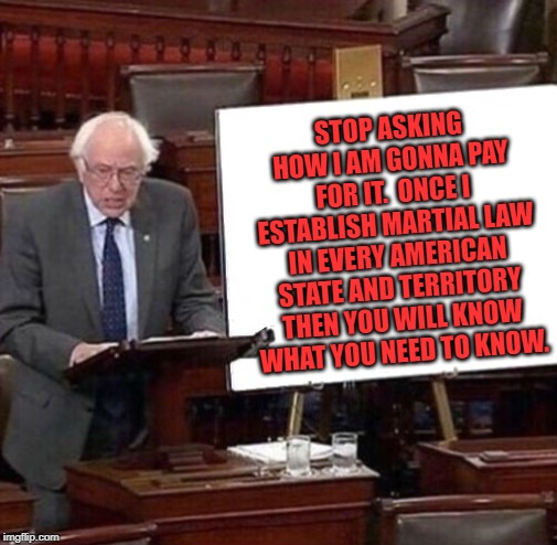 Bernie is a fool.  And if you like Bernie you are a fool too. | STOP ASKING HOW I AM GONNA PAY FOR IT.  ONCE I ESTABLISH MARTIAL LAW IN EVERY AMERICAN STATE AND TERRITORY THEN YOU WILL KNOW WHAT YOU NEED TO KNOW. | image tagged in bernie sanders poster | made w/ Imgflip meme maker