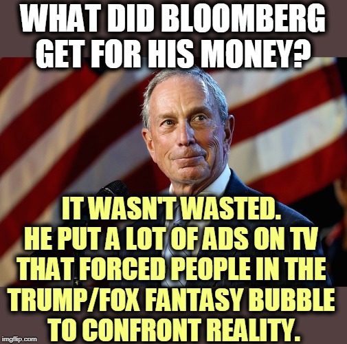 If only for a few minutes before their brains shut down. Reality is an uncomfortable ordeal if you're a Trump Cult Weenie. | WHAT DID BLOOMBERG GET FOR HIS MONEY? IT WASN'T WASTED. 
HE PUT A LOT OF ADS ON TV 
THAT FORCED PEOPLE IN THE 
TRUMP/FOX FANTASY BUBBLE 
TO CONFRONT REALITY. | image tagged in michael bloomberg the billionaire who gives it away,bloomberg,trump,fox news,fantasy,reality | made w/ Imgflip meme maker