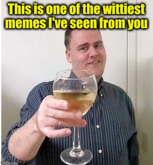cheers | This is one of the wittiest memes I've seen from you | image tagged in cheers | made w/ Imgflip meme maker