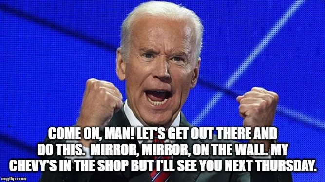 Joe Biden fists angry | COME ON, MAN! LET'S GET OUT THERE AND DO THIS.  MIRROR, MIRROR, ON THE WALL. MY CHEVY'S IN THE SHOP BUT I'LL SEE YOU NEXT THURSDAY. | image tagged in joe biden fists angry | made w/ Imgflip meme maker