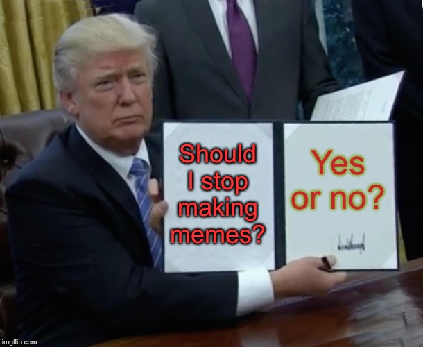 Trump Bill Signing Meme | Should I stop making memes? Yes or no? | image tagged in memes,trump bill signing | made w/ Imgflip meme maker