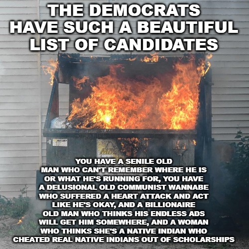 Way to go Democrats, you really know how to pick 'em. | THE DEMOCRATS HAVE SUCH A BEAUTIFUL LIST OF CANDIDATES; YOU HAVE A SENILE OLD MAN WHO CAN'T REMEMBER WHERE HE IS OR WHAT HE'S RUNNING FOR, YOU HAVE A DELUSIONAL OLD COMMUNIST WANNABE WHO SUFFERED A HEART ATTACK AND ACT LIKE HE'S OKAY, AND A BILLIONAIRE OLD MAN WHO THINKS HIS ENDLESS ADS WILL GET HIM SOMEWHERE, AND A WOMAN WHO THINKS SHE'S A NATIVE INDIAN WHO CHEATED REAL NATIVE INDIANS OUT OF SCHOLARSHIPS | image tagged in dumpster fire dnc,democrats,joe biden,bernie sanders,mike bloomberg,elizabeth warren | made w/ Imgflip meme maker