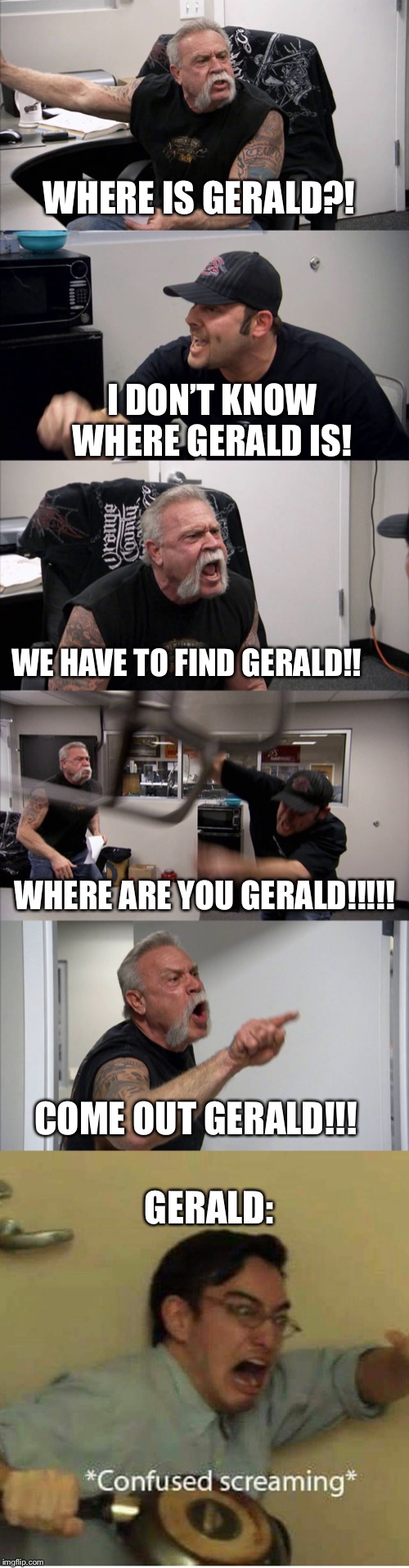 WHERE IS GERALD?! I DON’T KNOW WHERE GERALD IS! WE HAVE TO FIND GERALD!! WHERE ARE YOU GERALD!!!!! GERALD:; COME OUT GERALD!!! | image tagged in confused screaming,memes,american chopper argument | made w/ Imgflip meme maker