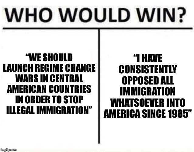 Another edition of: Crazy shit I’ve seen on ImgFlip within the past 24 hours | “I HAVE CONSISTENTLY OPPOSED ALL IMMIGRATION WHATSOEVER INTO AMERICA SINCE 1985”; “WE SHOULD LAUNCH REGIME CHANGE WARS IN CENTRAL AMERICAN COUNTRIES IN ORDER TO STOP ILLEGAL IMMIGRATION” | image tagged in who would win,illegal immigration,immigration,immigrants,war,illegal immigrants | made w/ Imgflip meme maker