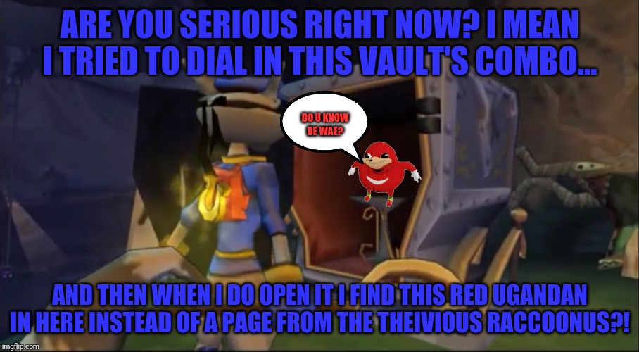 Even sly cooper found de wae my brudda | ARE YOU SERIOUS RIGHT NOW? I MEAN I TRIED TO DIAL IN THIS VAULT'S COMBO... DO U KNOW
DE WAE? AND THEN WHEN I DO OPEN IT I FIND THIS RED UGANDAN IN HERE INSTEAD OF A PAGE FROM THE THEIVIOUS RACCOONUS?! | image tagged in ha u got nothin',sly cooper,ugandan knuckles,de wae,dank memes,memes | made w/ Imgflip meme maker