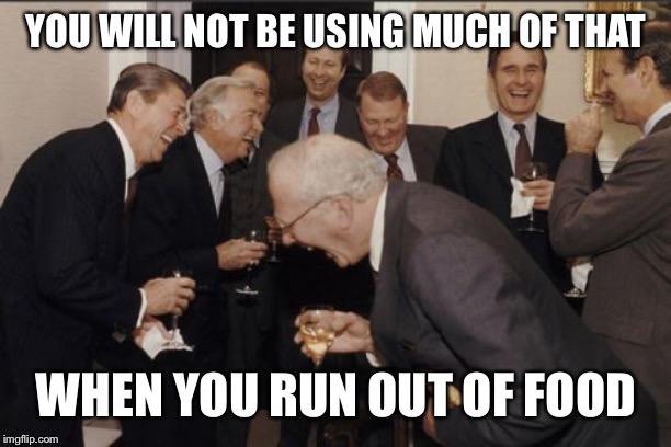 Laughing Men In Suits Meme | YOU WILL NOT BE USING MUCH OF THAT WHEN YOU RUN OUT OF FOOD | image tagged in memes,laughing men in suits | made w/ Imgflip meme maker
