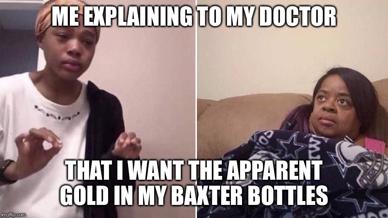 Me explaining to my mom | ME EXPLAINING TO MY DOCTOR; THAT I WANT THE APPARENT GOLD IN MY BAXTER BOTTLES | image tagged in me explaining to my mom,doctor,hospital,medicine,medical,gold | made w/ Imgflip meme maker
