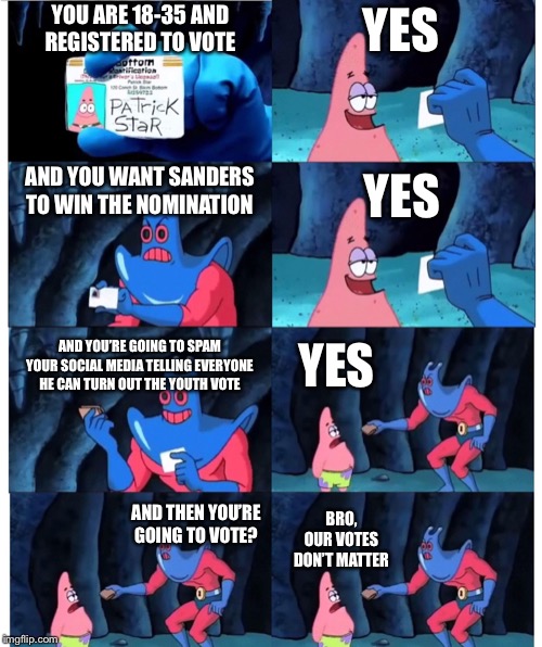 patrick id | YOU ARE 18-35 AND
REGISTERED TO VOTE; YES; AND YOU WANT SANDERS TO WIN THE NOMINATION; YES; AND YOU’RE GOING TO SPAM YOUR SOCIAL MEDIA TELLING EVERYONE HE CAN TURN OUT THE YOUTH VOTE; YES; AND THEN YOU’RE GOING TO VOTE? BRO,
OUR VOTES DON’T MATTER | image tagged in patrick id | made w/ Imgflip meme maker