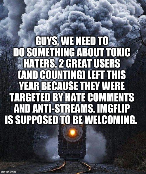 train | GUYS, WE NEED TO DO SOMETHING ABOUT TOXIC HATERS. 2 GREAT USERS (AND COUNTING) LEFT THIS YEAR BECAUSE THEY WERE TARGETED BY HATE COMMENTS AND ANTI-STREAMS. IMGFLIP IS SUPPOSED TO BE WELCOMING. | image tagged in train | made w/ Imgflip meme maker