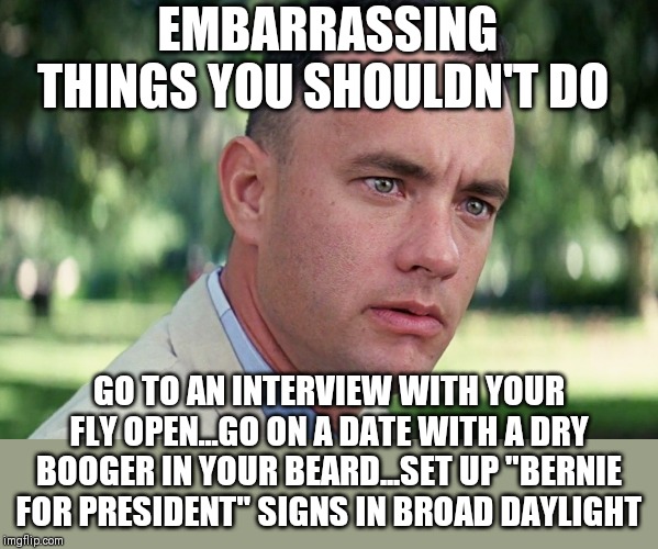 Sorry Bernie supporters.... | EMBARRASSING THINGS YOU SHOULDN'T DO; GO TO AN INTERVIEW WITH YOUR FLY OPEN...GO ON A DATE WITH A DRY BOOGER IN YOUR BEARD...SET UP "BERNIE FOR PRESIDENT" SIGNS IN BROAD DAYLIGHT | image tagged in memes,and just like that,bernie sanders,embarassing | made w/ Imgflip meme maker