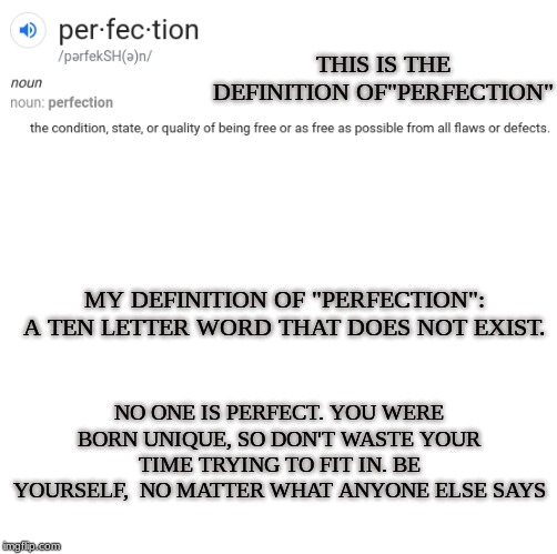 Think about what this means. THERE'S NO THING SUCH AS PERFECTION | THIS IS THE DEFINITION OF"PERFECTION"; MY DEFINITION OF "PERFECTION":
A TEN LETTER WORD THAT DOES NOT EXIST. NO ONE IS PERFECT. YOU WERE BORN UNIQUE, SO DON'T WASTE YOUR TIME TRYING TO FIT IN. BE YOURSELF,  NO MATTER WHAT ANYONE ELSE SAYS | image tagged in flashlan,original,quote,informative,think about it,perfection does not exist | made w/ Imgflip meme maker