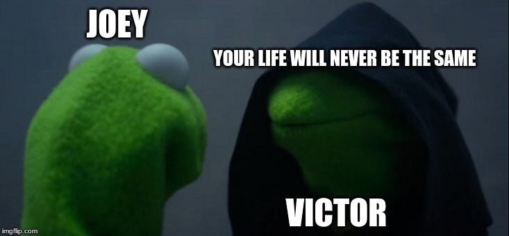 Evil Kermit Meme | JOEY; YOUR LIFE WILL NEVER BE THE SAME; VICTOR | image tagged in memes,evil kermit | made w/ Imgflip meme maker