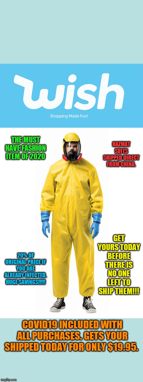 Covid19 | HAZMAT SUITS SHIPPED DIRECT FROM CHINA. THE MUST HAVE FASHION ITEM OF 2020; GET YOURS TODAY BEFORE THERE IS NO ONE LEFT TO SHIP THEM!!! 20% OF ORIGINAL PRICE IF YOU ARE ALREADY INFECTED. HUGE SAVINGS!!!!! COVID19 INCLUDED WITH ALL PURCHASES. GETS YOUR SHIPPED TODAY FOR ONLY $19.95. | image tagged in coronavirus,infection,end of the world | made w/ Imgflip meme maker