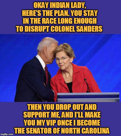 The Biden Warren War Party | OKAY INDIAN LADY, HERE'S THE PLAN. YOU STAY IN THE RACE LONG ENOUGH TO DISRUPT COLONEL SANDERS; THEN YOU DROP OUT AND SUPPORT ME, AND I'LL MAKE YOU MY VIP ONCE I BECOME THE SENATOR OF NORTH CAROLINA | image tagged in biden warren,joe biden,elizabeth warren,biden,democrats,election 2020 | made w/ Imgflip meme maker