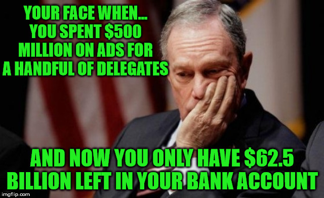Sad Mike Bloomberg | YOUR FACE WHEN...
YOU SPENT $500 MILLION ON ADS FOR A HANDFUL OF DELEGATES; AND NOW YOU ONLY HAVE $62.5 BILLION LEFT IN YOUR BANK ACCOUNT | image tagged in mike bloomberg,memes,sad but true,2020 elections,see nobody cares,first world problems | made w/ Imgflip meme maker