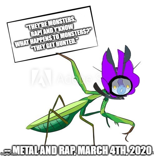 what happened in the aftermath of this quote was that Metal and Rap got obliterated by a Complete Zygarde and an Ultra Necrozma | "THEY'RE MONSTERS, RAP! AND Y'KNOW WHAT HAPPENS TO MONSTERS?"
"THEY GET HUNTED."; -- METAL AND RAP, MARCH 4TH, 2020 | image tagged in lamanny holds a sign 20,memes,metal,rap,quotes,monster hunter | made w/ Imgflip meme maker