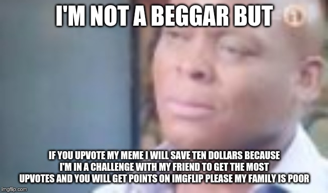 am i a joke to u | I'M NOT A BEGGAR BUT; IF YOU UPVOTE MY MEME I WILL SAVE TEN DOLLARS BECAUSE I'M IN A CHALLENGE WITH MY FRIEND TO GET THE MOST UPVOTES AND YOU WILL GET POINTS ON IMGFLIP PLEASE MY FAMILY IS POOR | image tagged in am i a joke to u | made w/ Imgflip meme maker