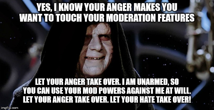 Star Wars Emperor | YES, I KNOW YOUR ANGER MAKES YOU WANT TO TOUCH YOUR MODERATION FEATURES LET YOUR ANGER TAKE OVER. I AM UNARMED, SO YOU CAN USE YOUR MOD POWE | image tagged in star wars emperor | made w/ Imgflip meme maker