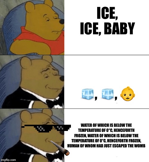 Ice, ice, baby | ICE, ICE, BABY; 🧊, 🧊, 👶; WATER OF WHICH IS BELOW THE TEMPERATURE OF 0°C, HENCEFORTH FROZEN, WATER OF WHICH IS BELOW THE TEMPERATURE OF 0°C, HENCEFORTH FROZEN, HUMAN OF WHOM HAD JUST ESCAPED THE WOMB | image tagged in memes,tuxedo winnie the pooh | made w/ Imgflip meme maker