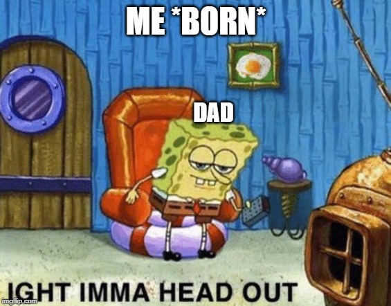 Ight imma head out | ME *BORN*; DAD | image tagged in ight imma head out | made w/ Imgflip meme maker