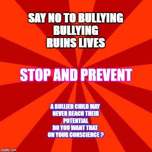 Stop Bullying | SAY NO TO BULLYING
BULLYING
RUINS LIVES; STOP AND PREVENT; A BULLIED CHILD MAY 
NEVER REACH THEIR
POTENTIAL
DO YOU WANT THAT 
ON YOUR CONSCIENCE ? | image tagged in bullying | made w/ Imgflip meme maker