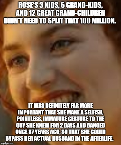 Rose was an idiot | ROSE'S 3 KIDS, 6 GRAND-KIDS, AND 12 GREAT GRAND-CHILDREN DIDN'T NEED TO SPLIT THAT 100 MILLION. IT WAS DEFINITELY FAR MORE IMPORTANT THAT SHE MAKE A SELFISH, POINTLESS, IMMATURE GESTURE TO THE GUY SHE KNEW FOR 2 DAYS AND BANGED ONCE 87 YEARS AGO, SO THAT SHE COULD BYPASS HER ACTUAL HUSBAND IN THE AFTERLIFE. | image tagged in rosesucks,titanic,roseblows | made w/ Imgflip meme maker